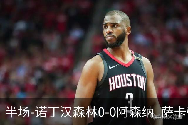 半场-诺丁汉森林0-0阿森纳 萨卡强突造黄牌阿森纳半场3脚射门