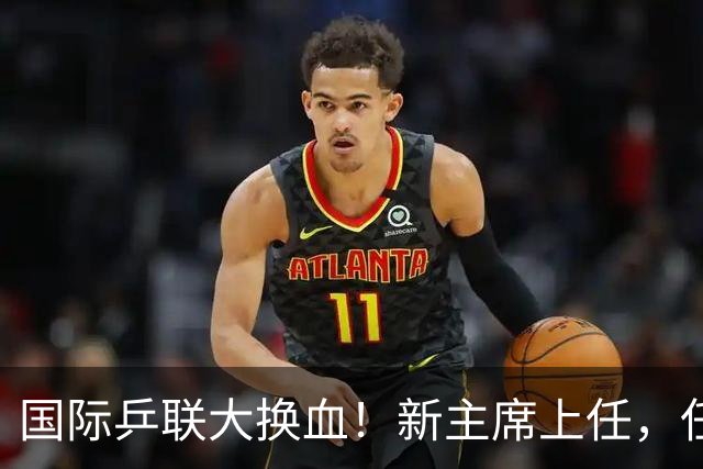 国际乒联大换血！新主席上任，任务压根不为比赛，锁定一内部危机