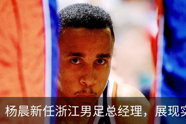 杨晨新任浙江男足总经理，展现实力与机遇并存的新篇章