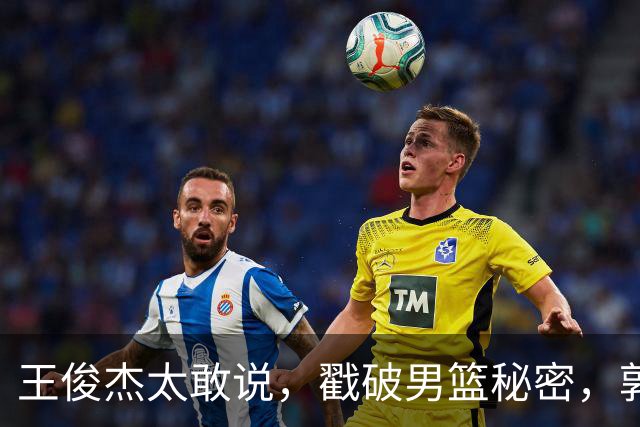 王俊杰太敢说，戳破男篮秘密，郭士强这次真要翻脸