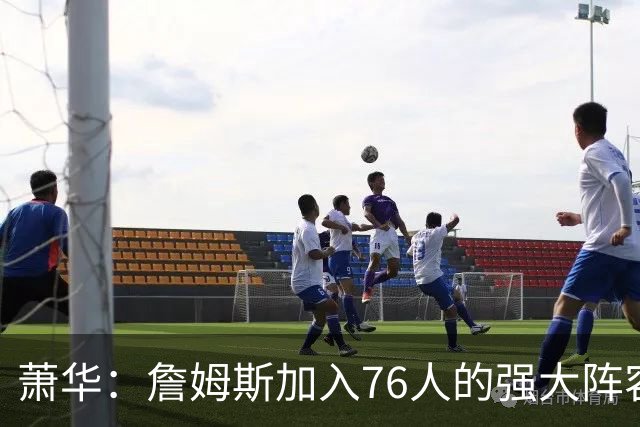 萧华：詹姆斯加入76人的强大阵容 这让他们与尼克斯对决更加精彩