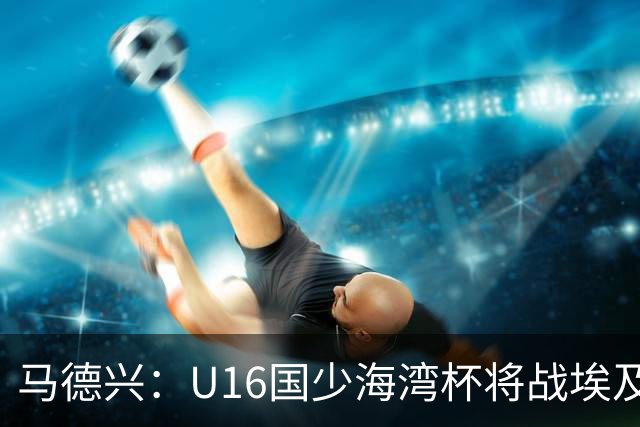 马德兴：U16国少海湾杯将战埃及U17，对备战U17亚洲杯价值大